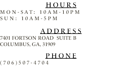 Hours Mon-Sat: 10am-10pm Sun: 10am-5pm Address 7401 Fortson road Suite b Columbus, Ga, 31909 Phone (706)507-4704