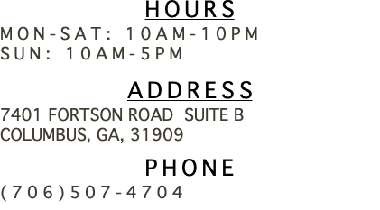 Hours Mon-Sat: 10am-10pm Sun: 10am-5pm Address 7401 Fortson road Suite b Columbus, Ga, 31909 Phone (706)507-4704