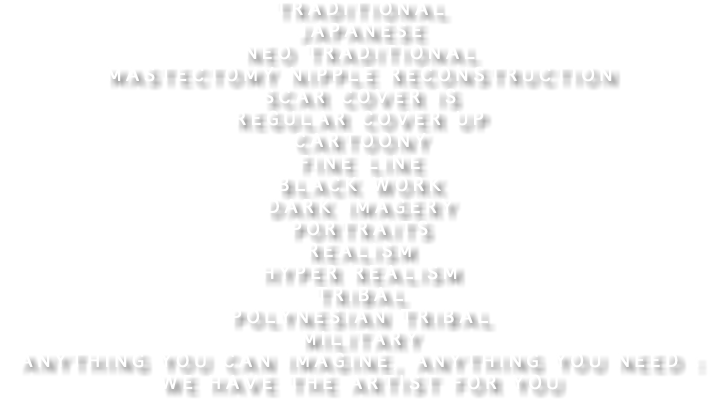 Traditional Japanese Neo traditional Mastectomy Nipple reconstruction Scar cover is Regular Cover up Cartoony Fine line Black work Dark imagery Portraits Realism Hyper realism Tribal Polynesian tribal Military Anything you can imagine, anything you need : we have the artist for you
